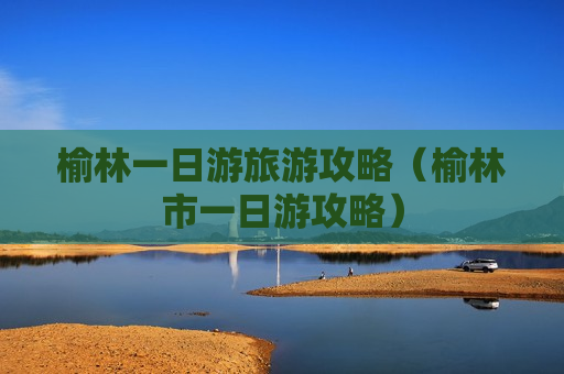 榆林一日游旅游攻略（榆林市一日游攻略）