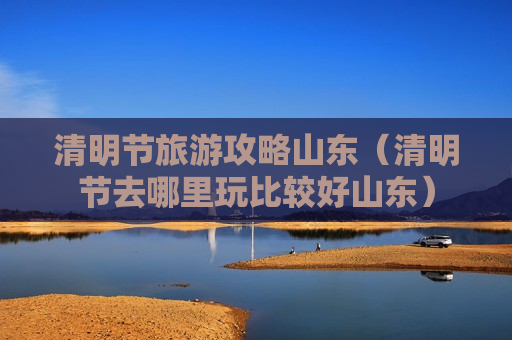 清明节旅游攻略山东（清明节去哪里玩比较好山东）