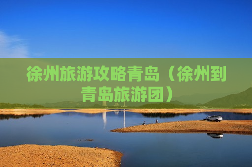 徐州旅游攻略青岛（徐州到青岛旅游团）