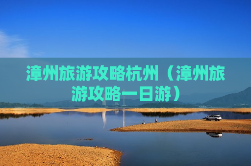 漳州旅游攻略杭州（漳州旅游攻略一日游）