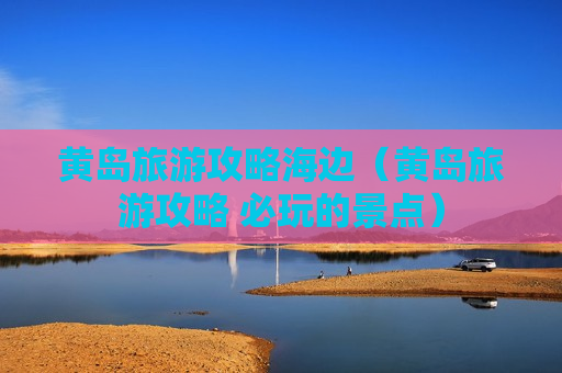 黄岛旅游攻略海边（黄岛旅游攻略 必玩的景点）