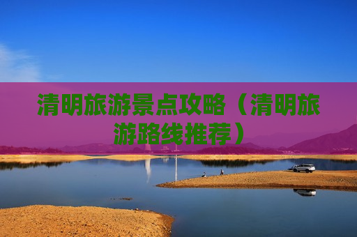 清明旅游景点攻略（清明旅游路线推荐）