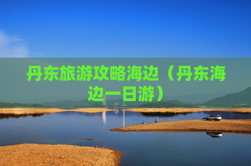 丹东旅游攻略海边（丹东海边一日游）