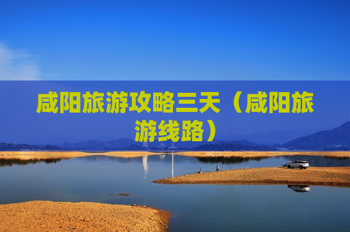 咸阳旅游攻略三天（咸阳旅游线路）