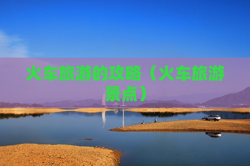 火车旅游的攻略（火车旅游景点）