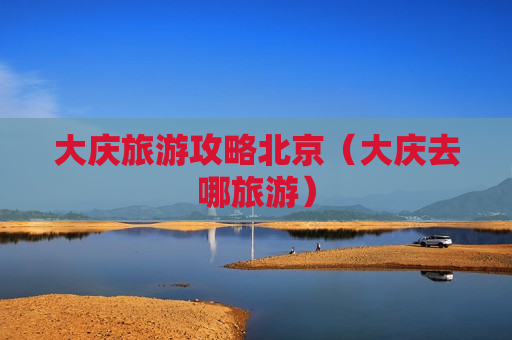 大庆旅游攻略北京（大庆去哪旅游）