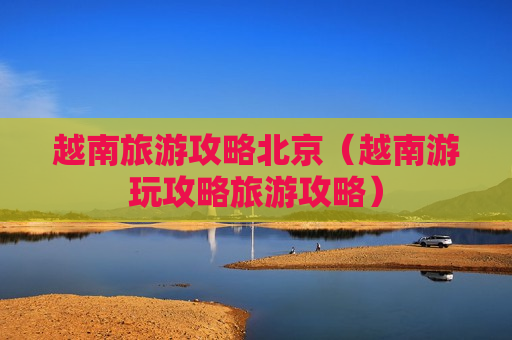 越南旅游攻略北京（越南游玩攻略旅游攻略）