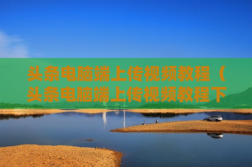 头条电脑端上传视频教程（头条电脑端上传视频教程下载）