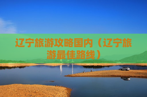 辽宁旅游攻略国内（辽宁旅游最佳路线）