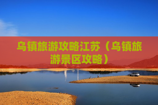 乌镇旅游攻略江苏（乌镇旅游景区攻略）