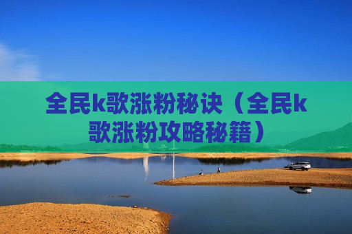 全民k歌涨粉秘诀（全民k歌涨粉攻略秘籍）