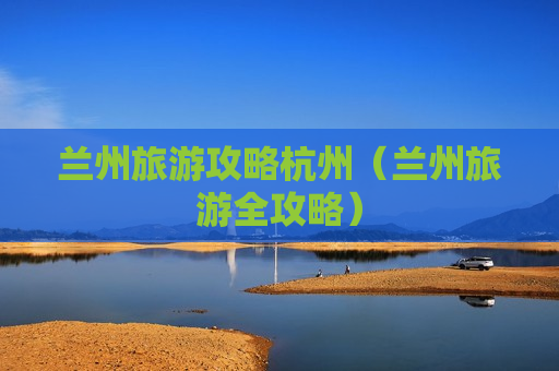 兰州旅游攻略杭州（兰州旅游全攻略）