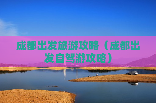 成都出发旅游攻略（成都出发自驾游攻略）