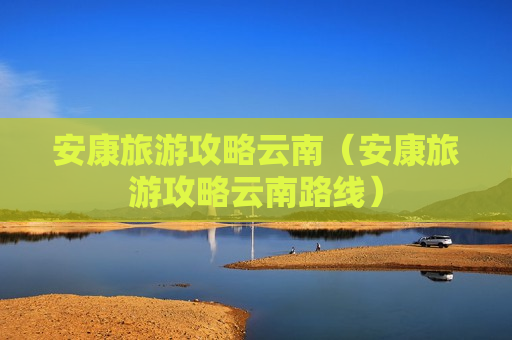 安康旅游攻略云南（安康旅游攻略云南路线）