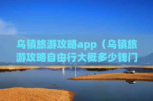 乌镇旅游攻略app（乌镇旅游攻略自由行大概多少钱门票）