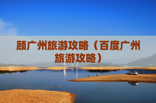 顾广州旅游攻略（百度广州旅游攻略）