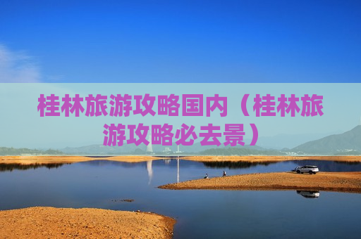 桂林旅游攻略国内（桂林旅游攻略必去景）