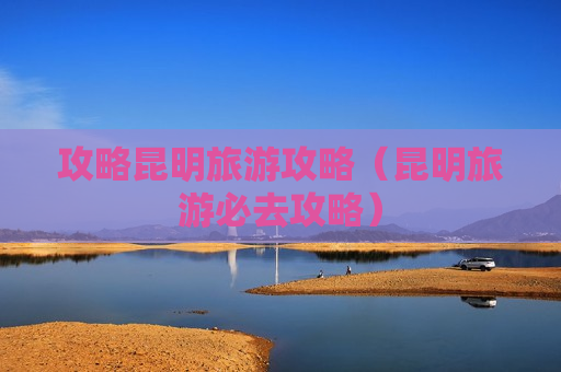 攻略昆明旅游攻略（昆明旅游必去攻略）