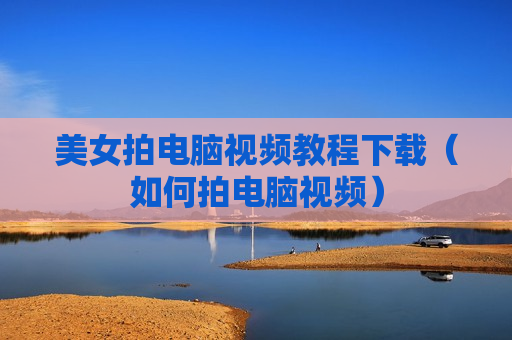 美女拍电脑视频教程下载（如何拍电脑视频）