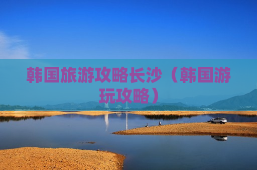 韩国旅游攻略长沙（韩国游玩攻略）