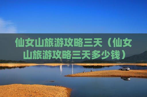 仙女山旅游攻略三天（仙女山旅游攻略三天多少钱）