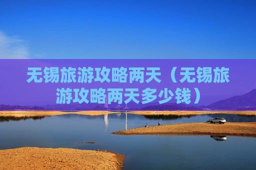 无锡旅游攻略两天（无锡旅游攻略两天多少钱）
