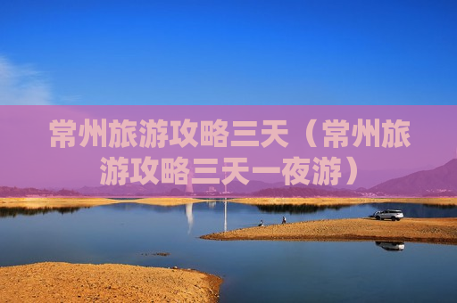 常州旅游攻略三天（常州旅游攻略三天一夜游）
