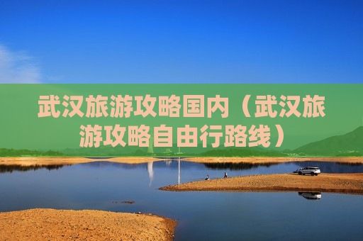 武汉旅游攻略国内（武汉旅游攻略自由行路线）