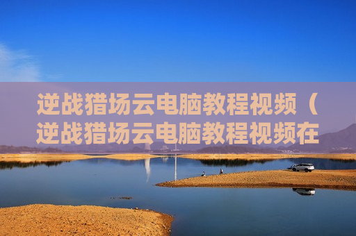 逆战猎场云电脑教程视频（逆战猎场云电脑教程视频在线观看）