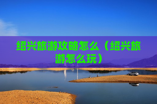 绍兴旅游攻略怎么（绍兴旅游怎么玩）