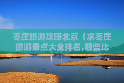 枣庄旅游攻略北京（求枣庄旅游景点大全排名,哪些比较推荐?）