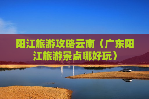 阳江旅游攻略云南（广东阳江旅游景点哪好玩）