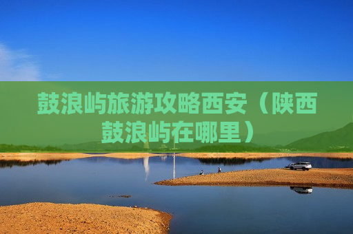 鼓浪屿旅游攻略西安（陕西鼓浪屿在哪里）