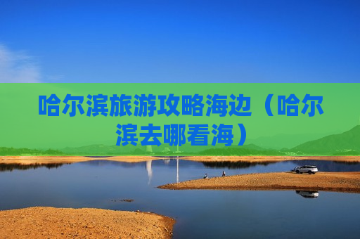 哈尔滨旅游攻略海边（哈尔滨去哪看海）