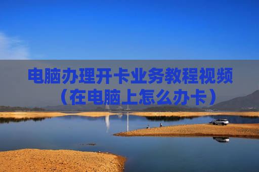 电脑办理开卡业务教程视频（在电脑上怎么办卡）