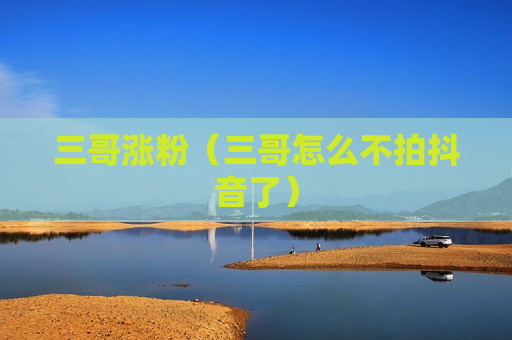 三哥涨粉（三哥怎么不拍抖音了）