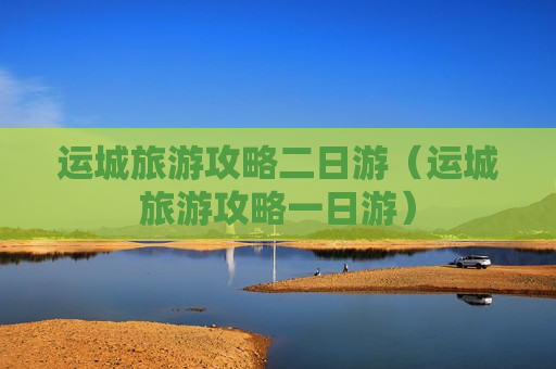 运城旅游攻略二日游（运城旅游攻略一日游）