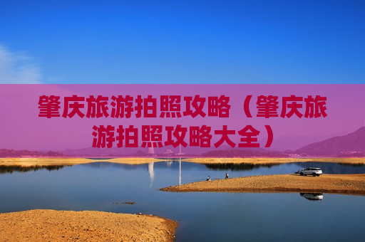 肇庆旅游拍照攻略（肇庆旅游拍照攻略大全）