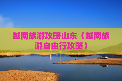 越南旅游攻略山东（越南旅游自由行攻略）