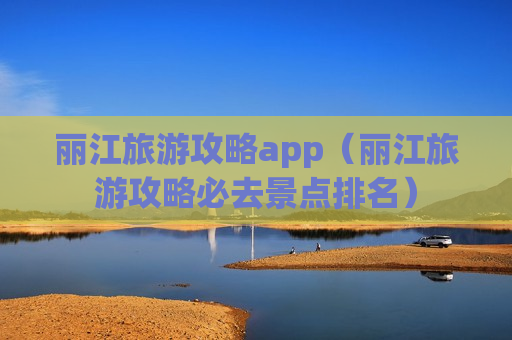 丽江旅游攻略app（丽江旅游攻略必去景点排名）