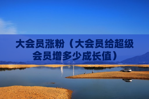 大会员涨粉（大会员给超级会员增多少成长值）
