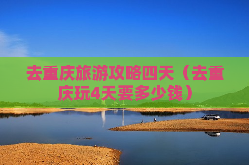 去重庆旅游攻略四天（去重庆玩4天要多少钱）