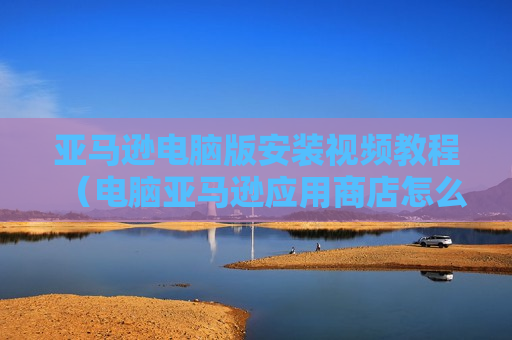 亚马逊电脑版安装视频教程（电脑亚马逊应用商店怎么下载）