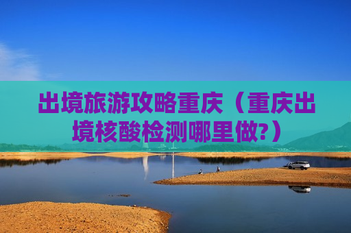 出境旅游攻略重庆（重庆出境核酸检测哪里做?）