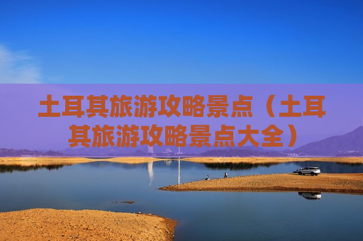 土耳其旅游攻略景点（土耳其旅游攻略景点大全）