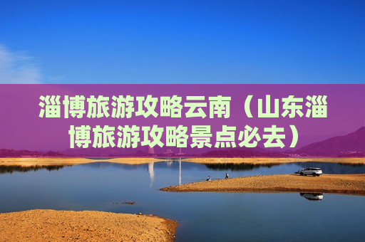 淄博旅游攻略云南（山东淄博旅游攻略景点必去）