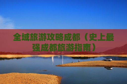 全域旅游攻略成都（史上最强成都旅游指南）