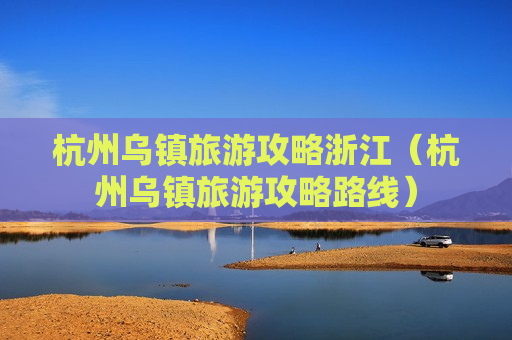 杭州乌镇旅游攻略浙江（杭州乌镇旅游攻略路线）