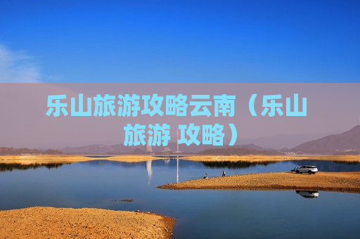 乐山旅游攻略云南（乐山 旅游 攻略）