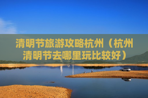 清明节旅游攻略杭州（杭州清明节去哪里玩比较好）